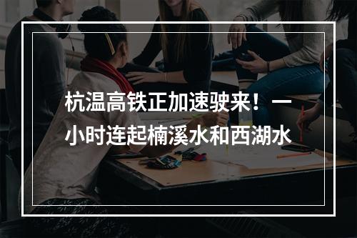 杭温高铁正加速驶来！一小时连起楠溪水和西湖水