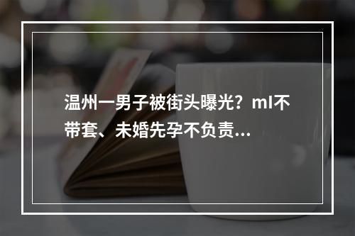 温州一男子被街头曝光？mI不带套、未婚先孕不负责...