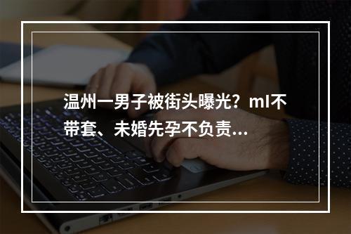 温州一男子被街头曝光？mI不带套、未婚先孕不负责...