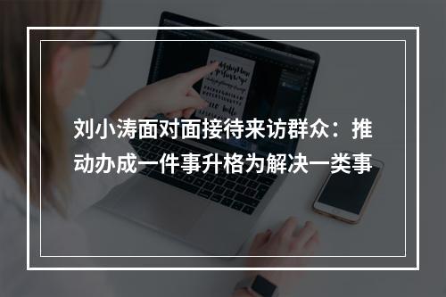 刘小涛面对面接待来访群众：推动办成一件事升格为解决一类事