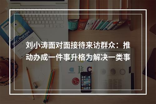 刘小涛面对面接待来访群众：推动办成一件事升格为解决一类事