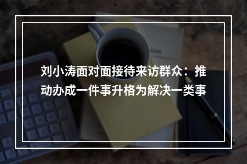 刘小涛面对面接待来访群众：推动办成一件事升格为解决一类事