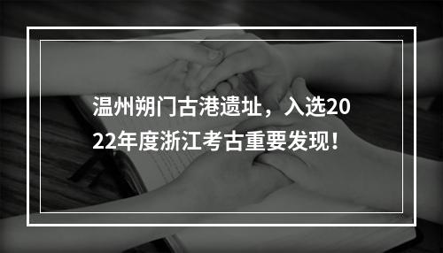 温州朔门古港遗址，入选2022年度浙江考古重要发现！