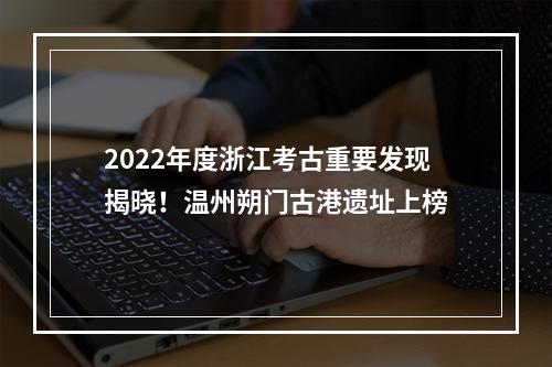 2022年度浙江考古重要发现揭晓！温州朔门古港遗址上榜
