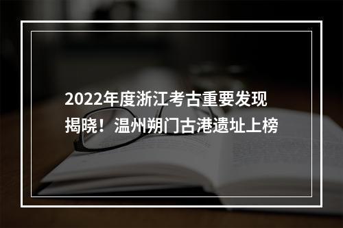 2022年度浙江考古重要发现揭晓！温州朔门古港遗址上榜