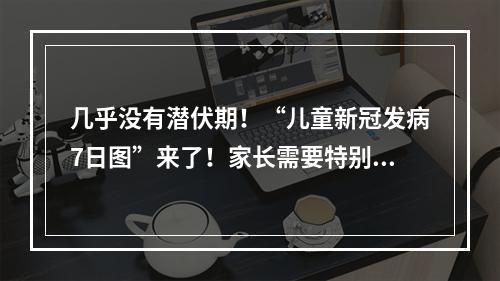 几乎没有潜伏期！“儿童新冠发病7日图”来了！家长需要特别警惕这一症状