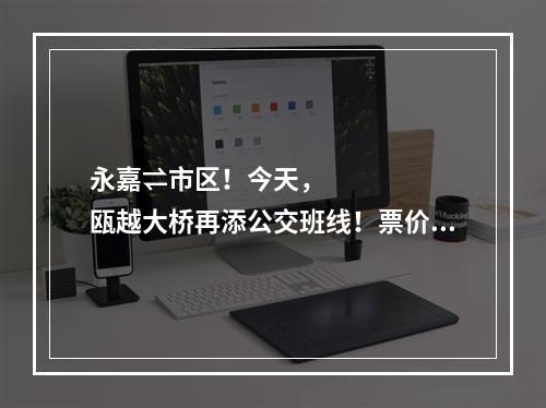 永嘉⇌市区！今天，瓯越大桥再添公交班线！票价路线看这里