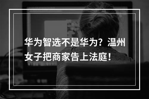 华为智选不是华为？温州女子把商家告上法庭！