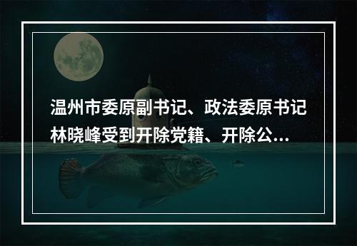 温州市委原副书记、政法委原书记林晓峰受到开除党籍、开除公职处分