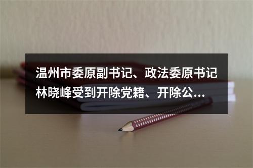 温州市委原副书记、政法委原书记林晓峰受到开除党籍、开除公职处分