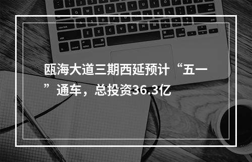 瓯海大道三期西延预计“五一”通车，总投资36.3亿