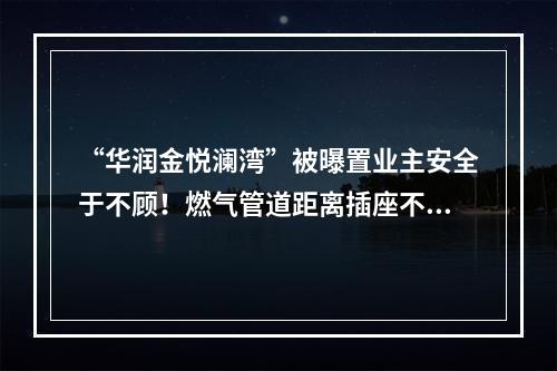 “华润金悦澜湾”被曝置业主安全于不顾！燃气管道距离插座不到5公分