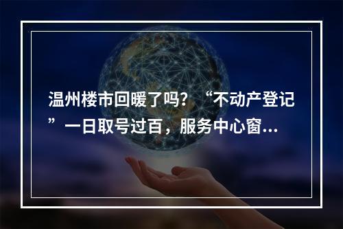 温州楼市回暖了吗？“不动产登记”一日取号过百，服务中心窗口工作人员放弃午休…