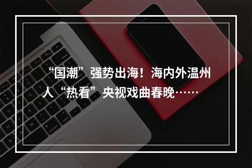 “国潮”强势出海！海内外温州人“热看”央视戏曲春晚……