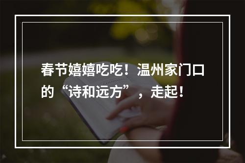 春节嬉嬉吃吃！温州家门口的“诗和远方”，走起！
