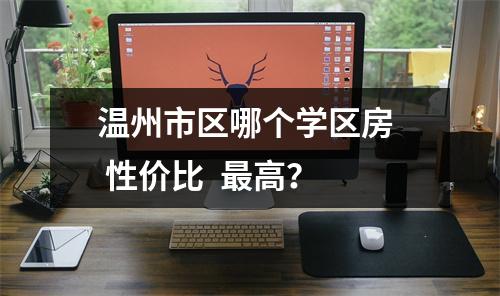 温州市区哪个学区房  性价比  最高？