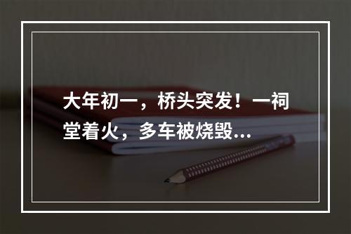 大年初一，桥头突发！一祠堂着火，多车被烧毁...