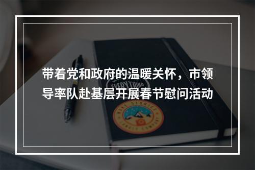 带着党和政府的温暖关怀，市领导率队赴基层开展春节慰问活动