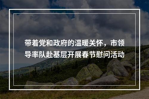 带着党和政府的温暖关怀，市领导率队赴基层开展春节慰问活动
