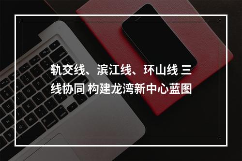 轨交线、滨江线、环山线 三线协同 构建龙湾新中心蓝图