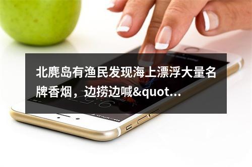 北麂岛有渔民发现海上漂浮大量名牌香烟，边捞边喊"发财啦"，烟草部门介入