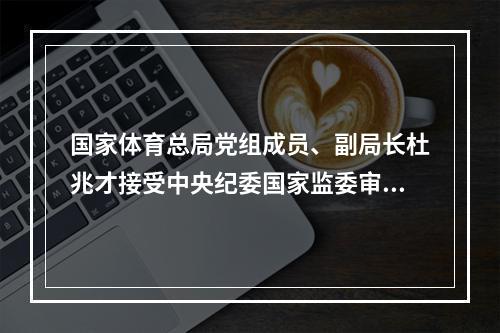 国家体育总局党组成员、副局长杜兆才接受中央纪委国家监委审查调查