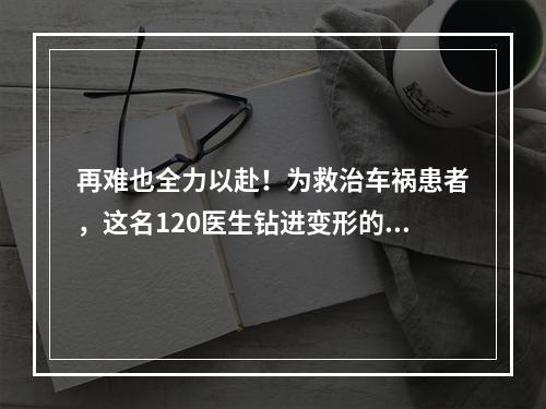 再难也全力以赴！为救治车祸患者，这名120医生钻进变形的车头内……