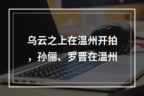 乌云之上在温州开拍，孙俪、罗晋在温州