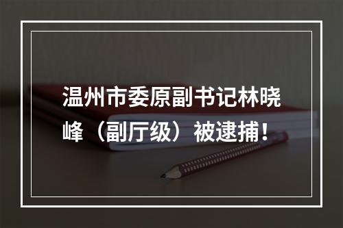 温州市委原副书记林晓峰（副厅级）被逮捕！