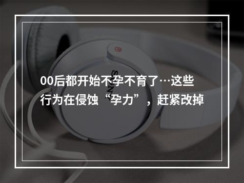 00后都开始不孕不育了…这些行为在侵蚀“孕力”，赶紧改掉