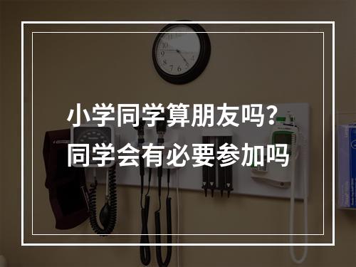 小学同学算朋友吗？同学会有必要参加吗