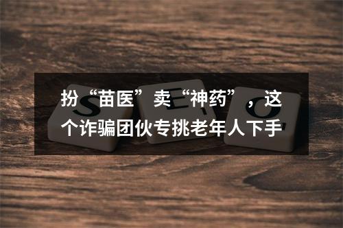 扮“苗医”卖“神药”，这个诈骗团伙专挑老年人下手