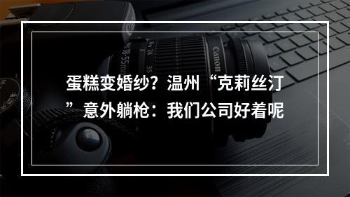 蛋糕变婚纱？温州“克莉丝汀”意外躺枪：我们公司好着呢