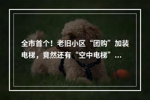 全市首个！老旧小区“团购”加装电梯，竟然还有“空中电梯”…