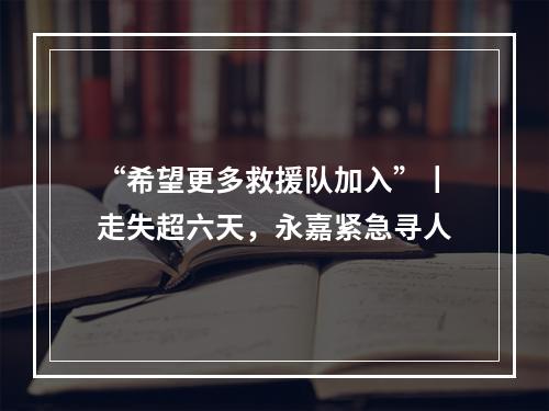 “希望更多救援队加入”丨走失超六天，永嘉紧急寻人