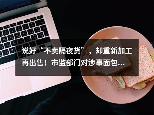说好“不卖隔夜货”，却重新加工再出售！市监部门对涉事面包品牌开展全市统一检查