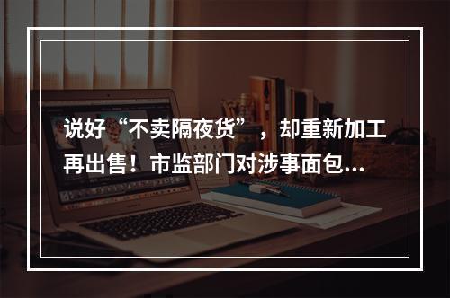 说好“不卖隔夜货”，却重新加工再出售！市监部门对涉事面包品牌开展全市统一检查