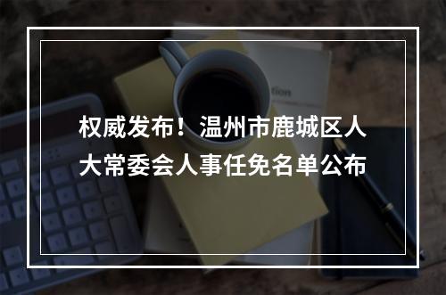 权威发布！温州市鹿城区人大常委会人事任免名单公布