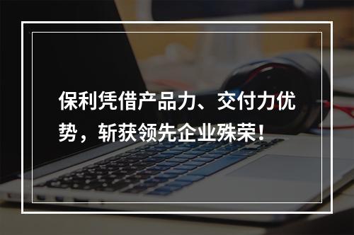 保利凭借产品力、交付力优势，斩获领先企业殊荣！