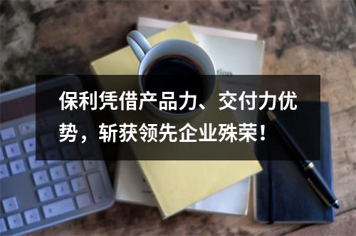 保利凭借产品力、交付力优势，斩获领先企业殊荣！
