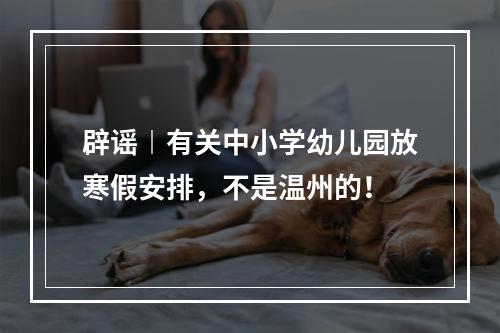 辟谣︱有关中小学幼儿园放寒假安排，不是温州的！