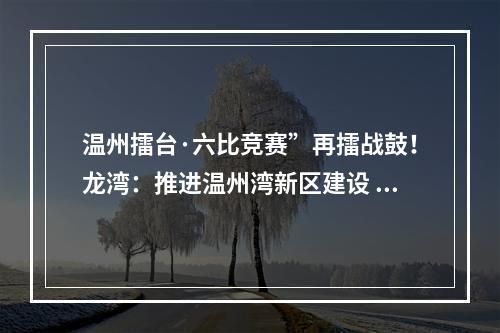 温州擂台·六比竞赛”再擂战鼓！龙湾：推进温州湾新区建设 打造“一区五城”
