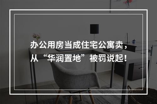 办公用房当成住宅公寓卖，从“华润置地”被罚说起！