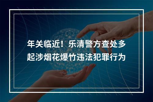 年关临近！乐清警方查处多起涉烟花爆竹违法犯罪行为