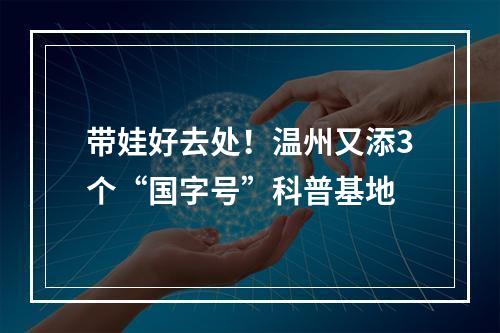 带娃好去处！温州又添3个“国字号”科普基地