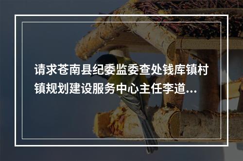 请求苍南县纪委监委查处钱库镇村镇规划建设服务中心主任李道练违法审批个人建房举报信