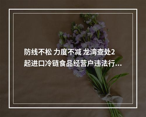 防线不松 力度不减 龙湾查处2起进口冷链食品经营户违法行为