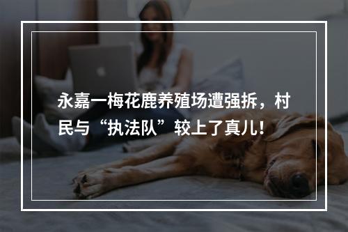 永嘉一梅花鹿养殖场遭强拆，村民与“执法队”较上了真儿！
