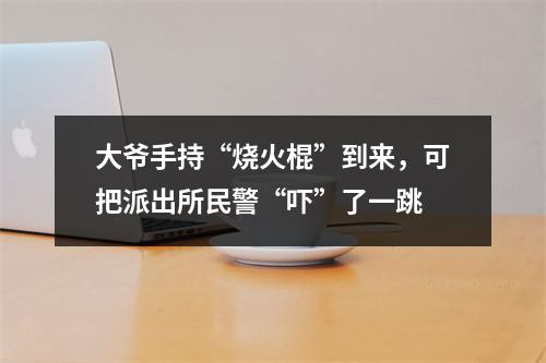 大爷手持“烧火棍”到来，可把派出所民警“吓”了一跳