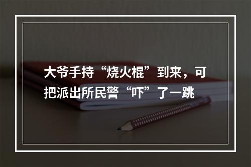 大爷手持“烧火棍”到来，可把派出所民警“吓”了一跳